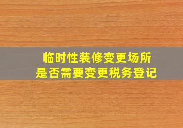 临时性装修变更场所是否需要变更税务登记