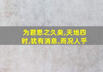 为君思之久矣,天地四时,犹有消息,而况人乎