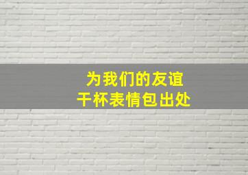 为我们的友谊干杯表情包出处