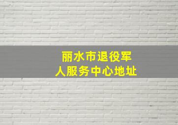 丽水市退役军人服务中心地址