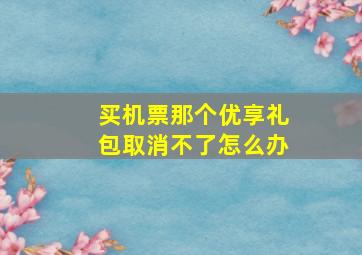 买机票那个优享礼包取消不了怎么办