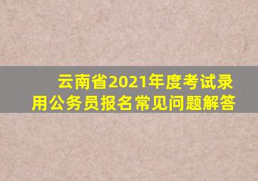 云南省2021年度考试录用公务员报名常见问题解答