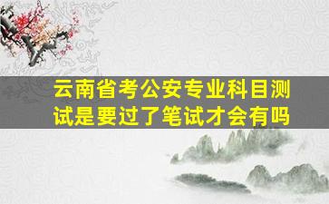 云南省考公安专业科目测试是要过了笔试才会有吗