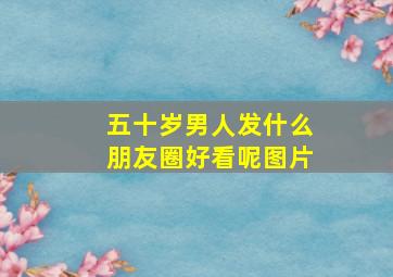 五十岁男人发什么朋友圈好看呢图片