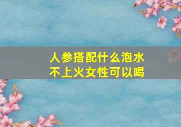 人参搭配什么泡水不上火女性可以喝