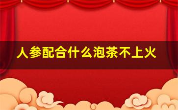 人参配合什么泡茶不上火