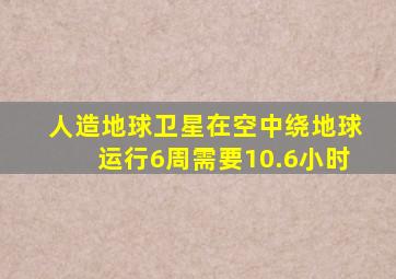 人造地球卫星在空中绕地球运行6周需要10.6小时