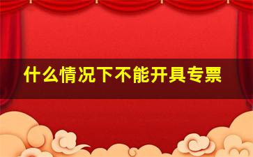 什么情况下不能开具专票