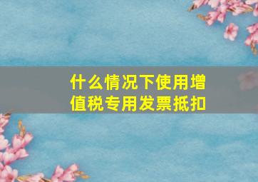 什么情况下使用增值税专用发票抵扣