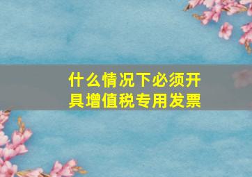 什么情况下必须开具增值税专用发票