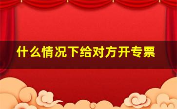 什么情况下给对方开专票