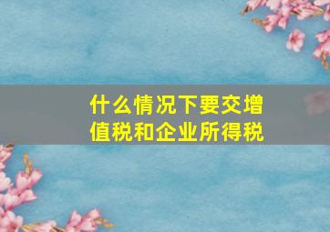 什么情况下要交增值税和企业所得税