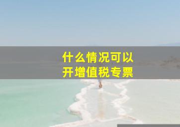 什么情况可以开增值税专票