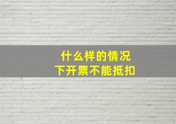 什么样的情况下开票不能抵扣