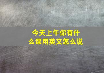 今天上午你有什么课用英文怎么说