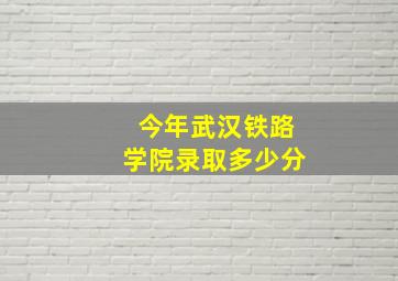 今年武汉铁路学院录取多少分