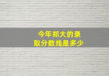 今年郑大的录取分数线是多少