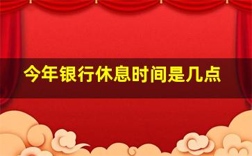 今年银行休息时间是几点