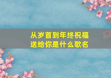 从岁首到年终祝福送给你是什么歌名