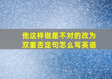 他这样做是不对的改为双重否定句怎么写英语