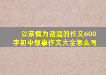 以亲情为话题的作文600字初中叙事作文大全怎么写