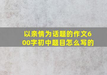 以亲情为话题的作文600字初中题目怎么写的