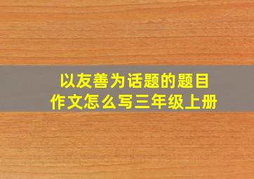 以友善为话题的题目作文怎么写三年级上册