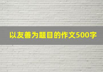 以友善为题目的作文500字