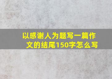 以感谢人为题写一篇作文的结尾150字怎么写