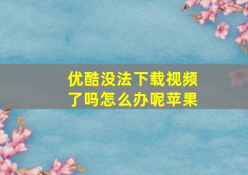 优酷没法下载视频了吗怎么办呢苹果