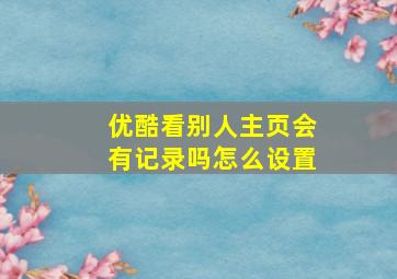 优酷看别人主页会有记录吗怎么设置