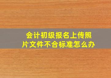 会计初级报名上传照片文件不合标准怎么办