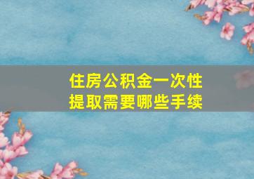 住房公积金一次性提取需要哪些手续