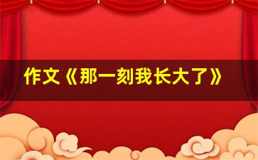 作文《那一刻我长大了》