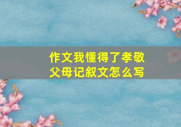 作文我懂得了孝敬父母记叙文怎么写