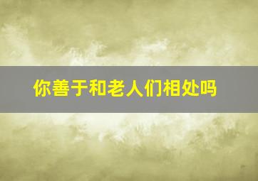 你善于和老人们相处吗