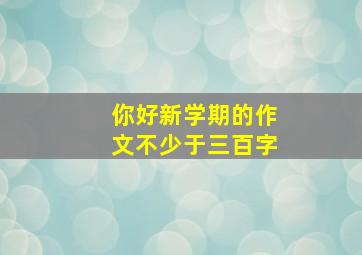 你好新学期的作文不少于三百字