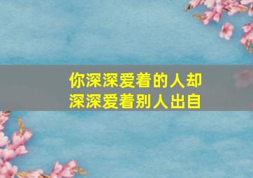 你深深爱着的人却深深爱着别人出自