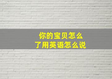 你的宝贝怎么了用英语怎么说