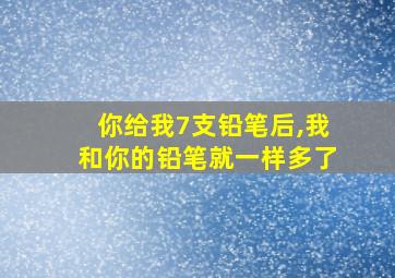 你给我7支铅笔后,我和你的铅笔就一样多了