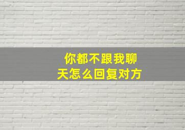 你都不跟我聊天怎么回复对方