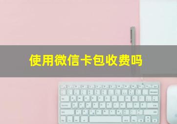 使用微信卡包收费吗