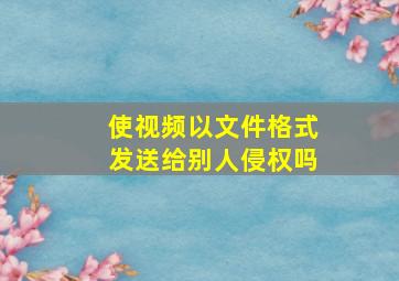 使视频以文件格式发送给别人侵权吗