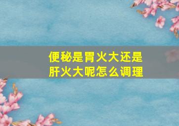 便秘是胃火大还是肝火大呢怎么调理