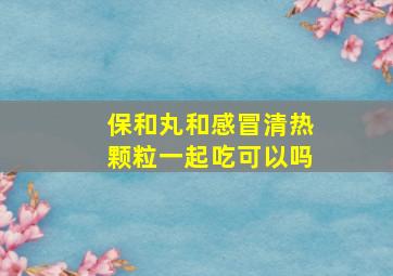 保和丸和感冒清热颗粒一起吃可以吗