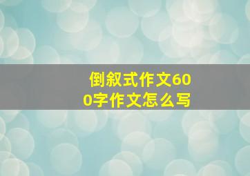 倒叙式作文600字作文怎么写