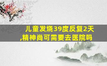 儿童发烧39度反复2天,精神尚可需要去医院吗