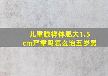 儿童腺样体肥大1.5cm严重吗怎么治五岁男