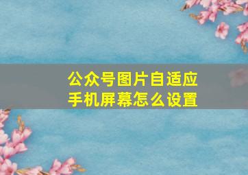 公众号图片自适应手机屏幕怎么设置