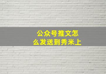 公众号推文怎么发送到秀米上